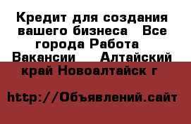 Кредит для создания вашего бизнеса - Все города Работа » Вакансии   . Алтайский край,Новоалтайск г.